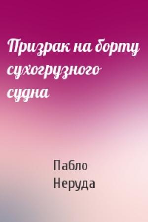 Обложка книги «Призрак на борту сухогрузного судна» — Пабло Неруда