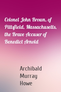 Colonel John Brown, of Pittsfield, Massachusetts, the Brave Accuser of Benedict Arnold