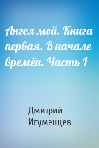 Ангел мой. Книга первая. В начале времён. Часть I