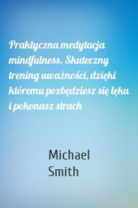 Praktyczna medytacja mindfulness. Skuteczny trening uważności, dzięki któremu pozbędziesz się lęku i pokonasz strach