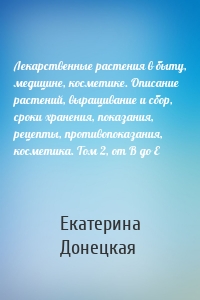 Лекарственные растения в быту, медицине, косметике. Описание растений, выращивание и сбор, сроки хранения, показания, рецепты, противопоказания, косметика. Том 2, от В до Е