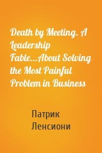 Death by Meeting. A Leadership Fable...About Solving the Most Painful Problem in Business