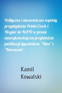 Polityczne i ekonomiczne aspekty przystąpienia Polski Czech i Węgier do NATO w prasie amerykańskiej na przykładzie publikacji tygodników "Time" i "Newsweek"