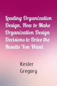 Leading Organization Design. How to Make Organization Design Decisions to Drive the Results You Want