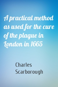 A practical method as used for the cure of the plague in London in 1665