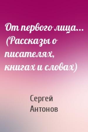 Обложка книги «От первого лица... (Рассказы о писателях, книгах и словах)» — Сергей Антонов