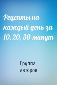 Рецепты на каждый день за 10, 20, 30 минут