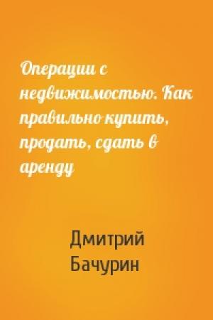 Обложка книги «Операции с недвижимостью. Как правильно купить, продать, сдать в аренду» — Дмитрий Бачурин