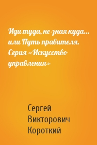 Иди туда, не зная куда… или Путь правителя. Серия «Искусство управления»