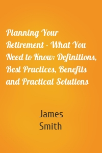 Planning Your Retirement - What You Need to Know: Definitions, Best Practices, Benefits and Practical Solutions