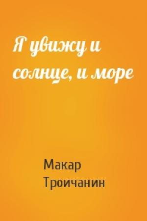 Обложка книги «Я увижу и солнце, и море» — Макар Троичанин