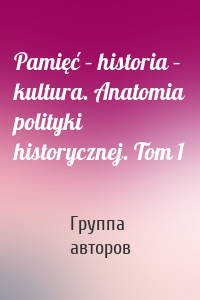Pamięć – historia – kultura. Anatomia polityki historycznej. Tom 1