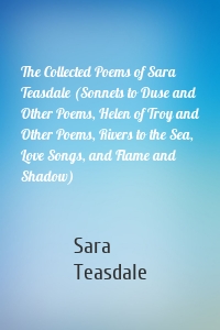 The Collected Poems of Sara Teasdale (Sonnets to Duse and Other Poems, Helen of Troy and Other Poems, Rivers to the Sea, Love Songs, and Flame and Shadow)