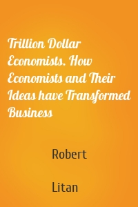 Trillion Dollar Economists. How Economists and Their Ideas have Transformed Business