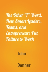 The Other "F" Word. How Smart Leaders, Teams, and Entrepreneurs Put Failure to Work