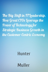 The Big Shift in IT Leadership. How Great CIOs Leverage the Power of Technology for Strategic Business Growth in the Customer-Centric Economy