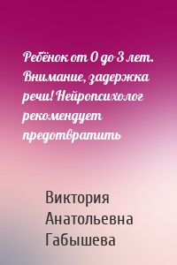 Ребёнок от 0 до 3 лет. Внимание, задержка речи! Нейропсихолог рекомендует предотвратить