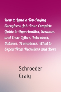 How to Land a Top-Paying Caregivers Job: Your Complete Guide to Opportunities, Resumes and Cover Letters, Interviews, Salaries, Promotions, What to Expect From Recruiters and More