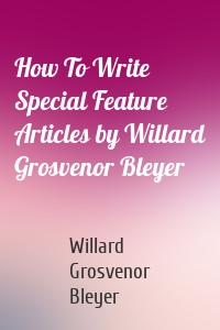 How To Write Special Feature Articles by Willard Grosvenor Bleyer
