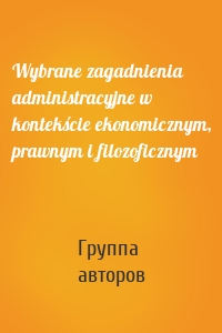 Wybrane zagadnienia administracyjne w kontekście ekonomicznym, prawnym i filozoficznym