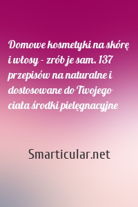 Domowe kosmetyki na skórę i włosy - zrób je sam. 137 przepisów na naturalne i dostosowane do Twojego ciała środki pielęgnacyjne