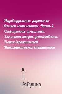 Индивидуальные задания по высшей математике. Часть 4. Операционное исчисление. Элементы теории устойчивости. Теория вероятностей. Математическая статистика