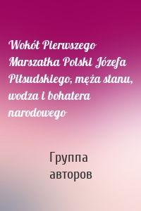 Wokół Pierwszego Marszałka Polski Józefa Piłsudskiego, męża stanu, wodza i bohatera narodowego