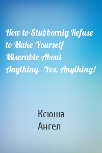 How to Stubbornly Refuse to Make Yourself Miserable About Anything--Yes, Anything!