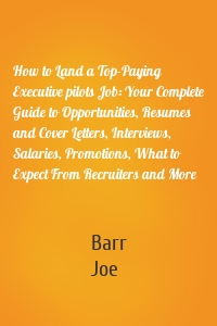 How to Land a Top-Paying Executive pilots Job: Your Complete Guide to Opportunities, Resumes and Cover Letters, Interviews, Salaries, Promotions, What to Expect From Recruiters and More