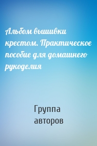 Альбом вышивки крестом. Практическое пособие для домашнего рукоделия