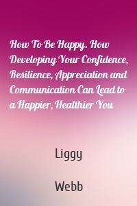 How To Be Happy. How Developing Your Confidence, Resilience, Appreciation and Communication Can Lead to a Happier, Healthier You
