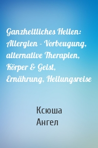 Ganzheitliches Heilen: Allergien - Vorbeugung, alternative Therapien, Körper & Geist, Ernährung, Heilungsreise