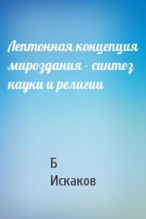 Обложка книги «Лептонная концепция мироздания - синтез науки и религии» — Б Искаков