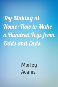 Toy-Making at Home: How to Make a Hundred Toys from Odds and Ends