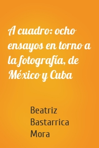 A cuadro: ocho ensayos en torno a la fotografía, de México y Cuba