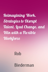 Reimagining Work. Strategies to Disrupt Talent, Lead Change, and Win with a Flexible Workforce