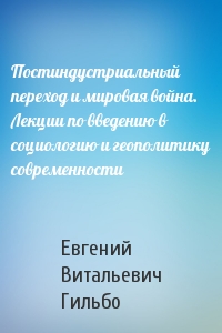 Постиндустриальный переход и мировая война.  Лекции по введению в социологию и геополитику современности