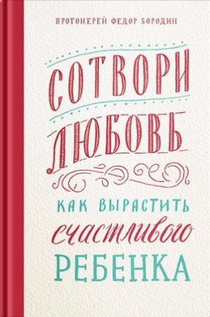Обложка книги «Сотвори любовь. Как вырастить счастливого ребенка» — Протоиерей Фёдор Бородин