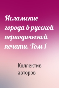 Исламские города в русской периодической печати. Том 1