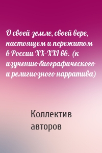 О своей земле, своей вере, настоящем и пережитом в России XX–XXI вв. (к изучению биографического и религиозного нарратива)