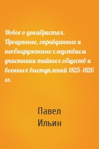 Новое о декабристах. Прощенные, оправданные и необнаруженные следствием участники тайных обществ и военных выступлений 1825–1826 гг.