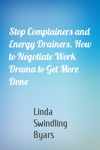 Stop Complainers and Energy Drainers. How to Negotiate Work Drama to Get More Done