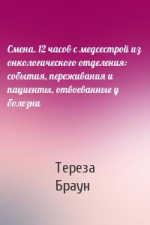 Обложка книги «Смена. 12 часов с медсестрой из онкологического отделения: события, переживания и пациенты, отвоеванные у болезни» — Тереза Браун