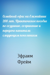 Семейный офис на ближайшие 200 лет. Практическое пособие по созданию, сохранению и передаче капитала следующим поколениям