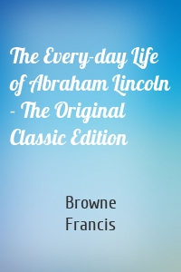 The Every-day Life of Abraham Lincoln - The Original Classic Edition
