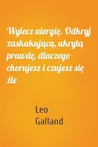 Wylecz alergię. Odkryj zaskakującą, ukrytą prawdę, dlaczego chorujesz i czujesz się źle