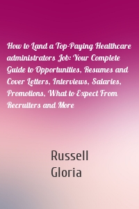 How to Land a Top-Paying Healthcare administrators Job: Your Complete Guide to Opportunities, Resumes and Cover Letters, Interviews, Salaries, Promotions, What to Expect From Recruiters and More