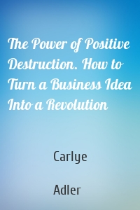 The Power of Positive Destruction. How to Turn a Business Idea Into a Revolution