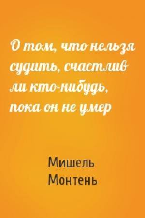 Обложка книги «О том, что нельзя судить, счастлив ли кто-нибудь, пока он не умер» — Мишель Монтень