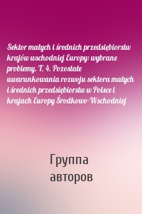 Sektor małych i średnich przedsiębiorstw krajów wschodniej Europy: wybrane problemy. T. 4. Pozostałe uwarunkowania rozwoju sektora małych i średnich przedsiębiorstw w Polsce i krajach Europy Środkowo-Wschodniej